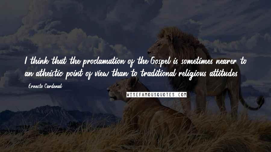 Ernesto Cardenal Quotes: I think that the proclamation of the Gospel is sometimes nearer to an atheistic point of view than to traditional religious attitudes.