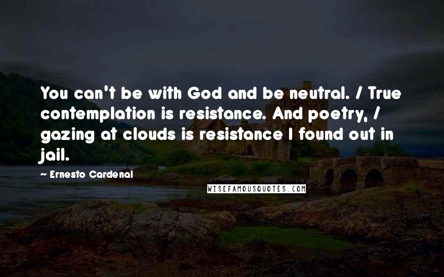 Ernesto Cardenal Quotes: You can't be with God and be neutral. / True contemplation is resistance. And poetry, / gazing at clouds is resistance I found out in jail.