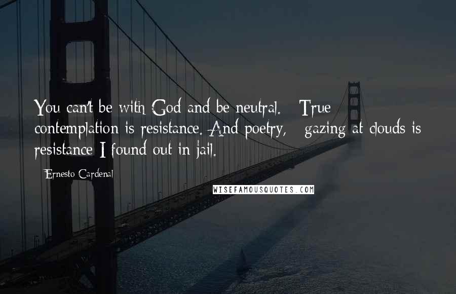 Ernesto Cardenal Quotes: You can't be with God and be neutral. / True contemplation is resistance. And poetry, / gazing at clouds is resistance I found out in jail.