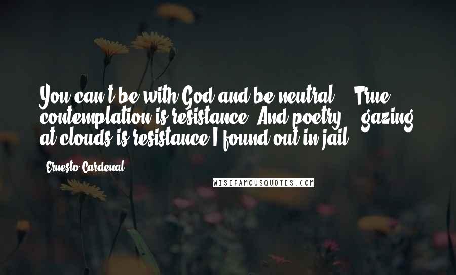 Ernesto Cardenal Quotes: You can't be with God and be neutral. / True contemplation is resistance. And poetry, / gazing at clouds is resistance I found out in jail.