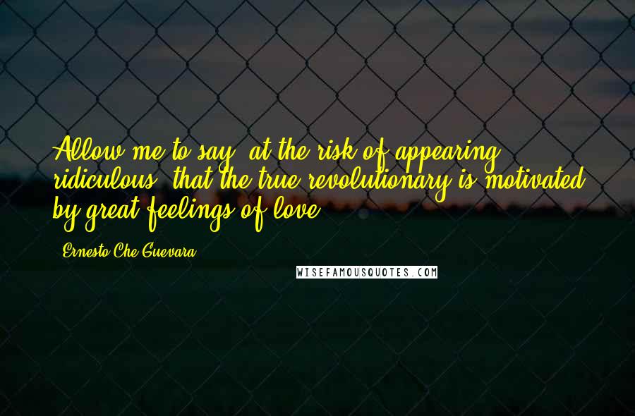 Ernesto Che Guevara Quotes: Allow me to say, at the risk of appearing ridiculous, that the true revolutionary is motivated by great feelings of love.