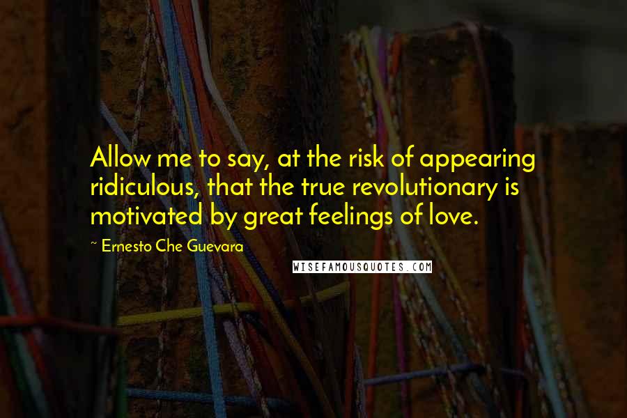 Ernesto Che Guevara Quotes: Allow me to say, at the risk of appearing ridiculous, that the true revolutionary is motivated by great feelings of love.