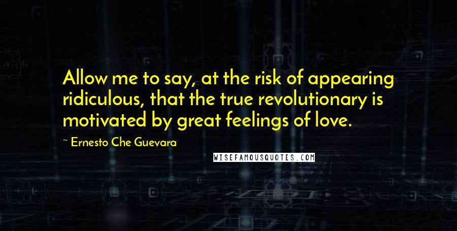 Ernesto Che Guevara Quotes: Allow me to say, at the risk of appearing ridiculous, that the true revolutionary is motivated by great feelings of love.