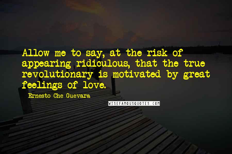 Ernesto Che Guevara Quotes: Allow me to say, at the risk of appearing ridiculous, that the true revolutionary is motivated by great feelings of love.