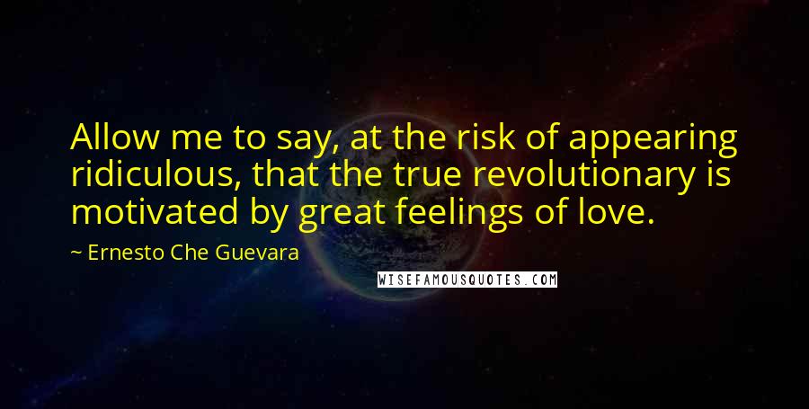 Ernesto Che Guevara Quotes: Allow me to say, at the risk of appearing ridiculous, that the true revolutionary is motivated by great feelings of love.