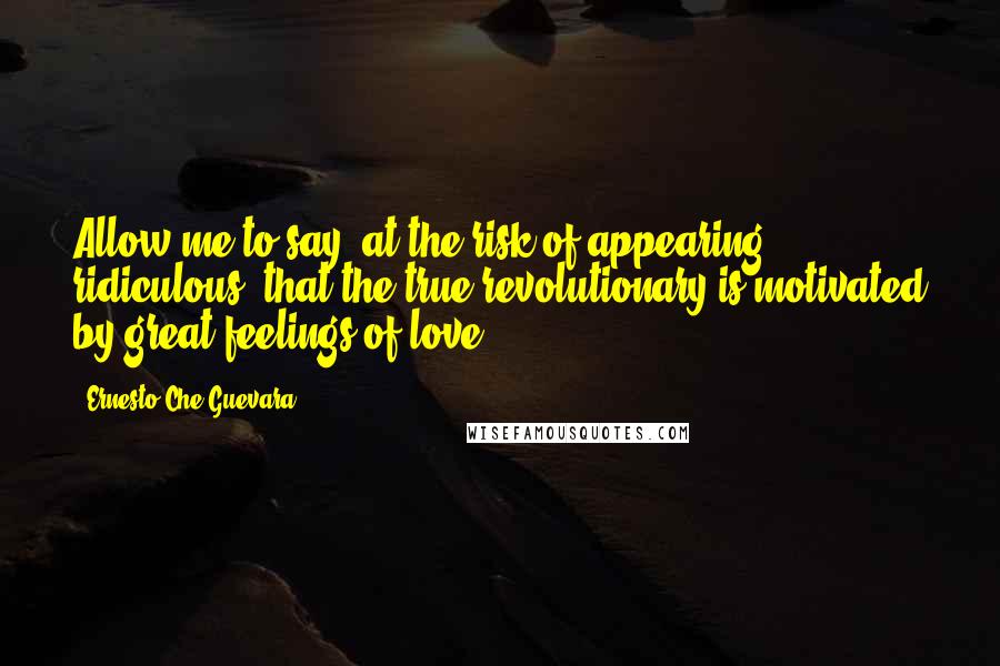 Ernesto Che Guevara Quotes: Allow me to say, at the risk of appearing ridiculous, that the true revolutionary is motivated by great feelings of love.