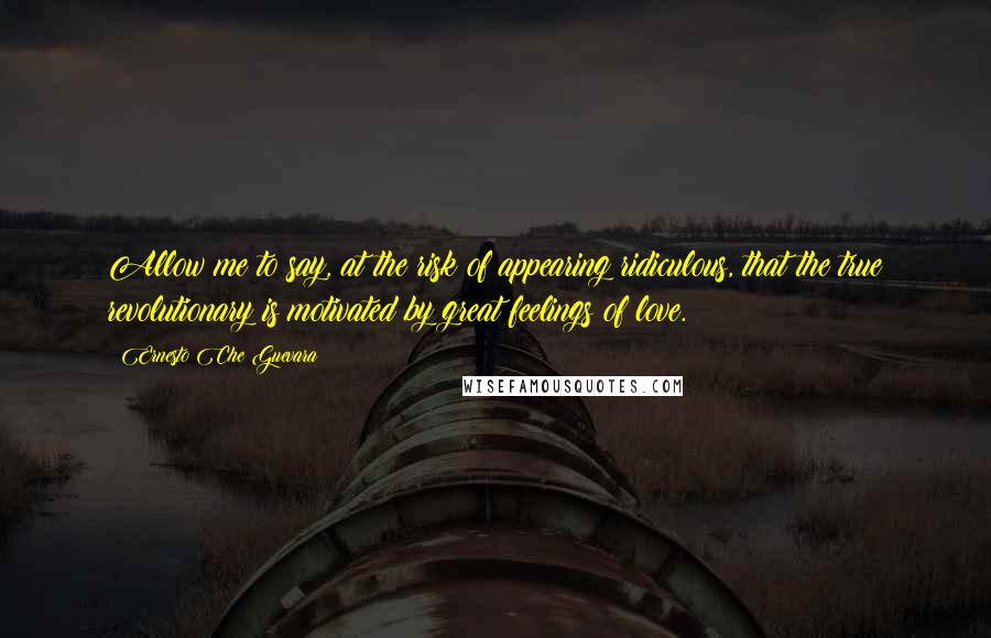 Ernesto Che Guevara Quotes: Allow me to say, at the risk of appearing ridiculous, that the true revolutionary is motivated by great feelings of love.