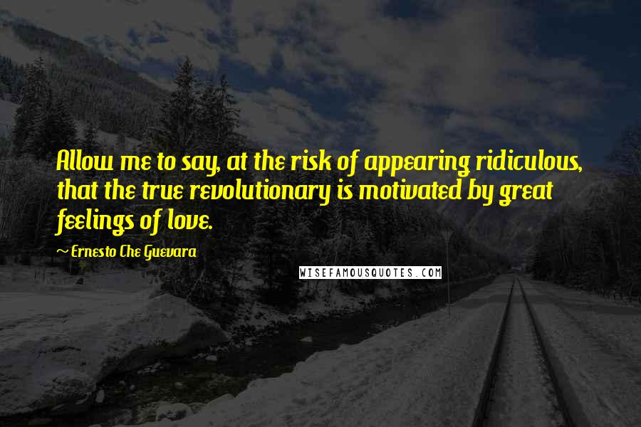 Ernesto Che Guevara Quotes: Allow me to say, at the risk of appearing ridiculous, that the true revolutionary is motivated by great feelings of love.