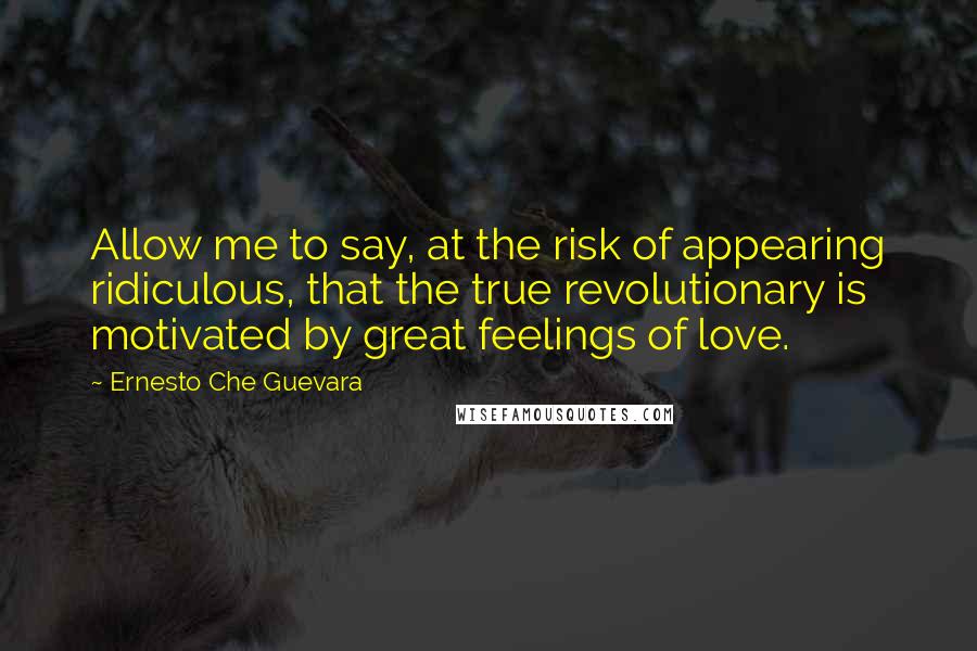 Ernesto Che Guevara Quotes: Allow me to say, at the risk of appearing ridiculous, that the true revolutionary is motivated by great feelings of love.