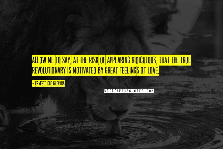 Ernesto Che Guevara Quotes: Allow me to say, at the risk of appearing ridiculous, that the true revolutionary is motivated by great feelings of love.