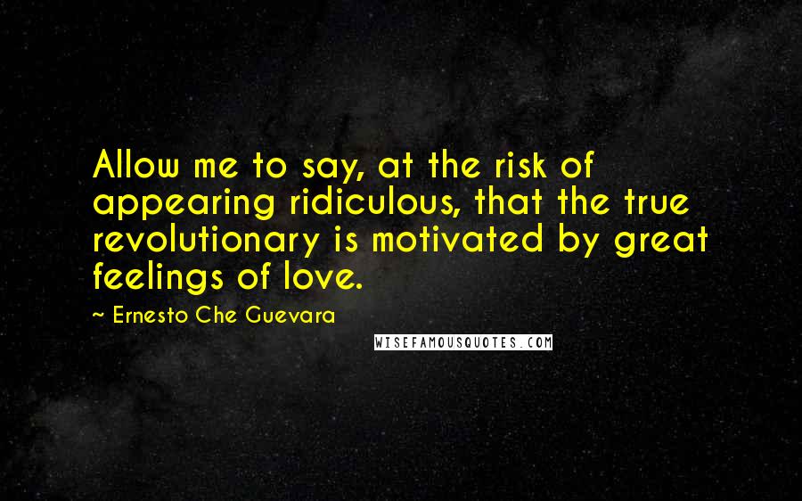 Ernesto Che Guevara Quotes: Allow me to say, at the risk of appearing ridiculous, that the true revolutionary is motivated by great feelings of love.