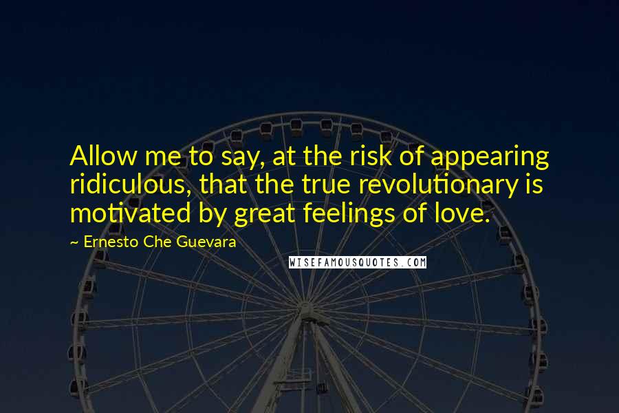 Ernesto Che Guevara Quotes: Allow me to say, at the risk of appearing ridiculous, that the true revolutionary is motivated by great feelings of love.