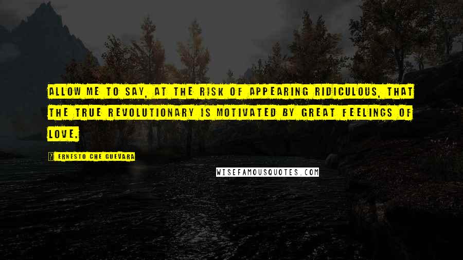 Ernesto Che Guevara Quotes: Allow me to say, at the risk of appearing ridiculous, that the true revolutionary is motivated by great feelings of love.