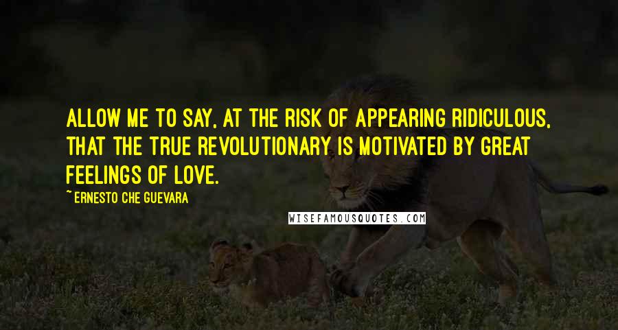 Ernesto Che Guevara Quotes: Allow me to say, at the risk of appearing ridiculous, that the true revolutionary is motivated by great feelings of love.