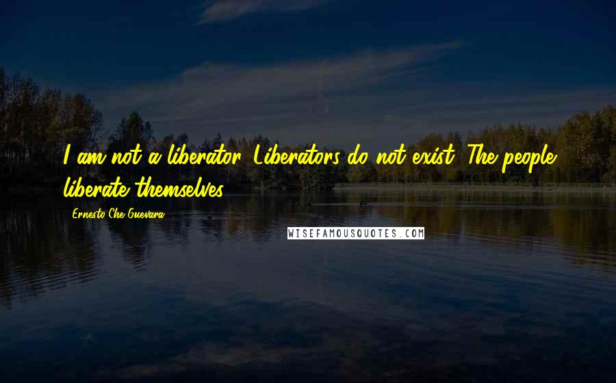 Ernesto Che Guevara Quotes: I am not a liberator. Liberators do not exist. The people liberate themselves.