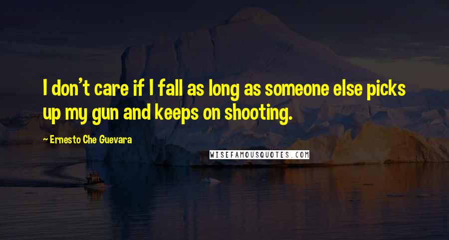 Ernesto Che Guevara Quotes: I don't care if I fall as long as someone else picks up my gun and keeps on shooting.