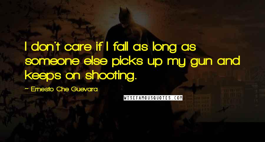 Ernesto Che Guevara Quotes: I don't care if I fall as long as someone else picks up my gun and keeps on shooting.