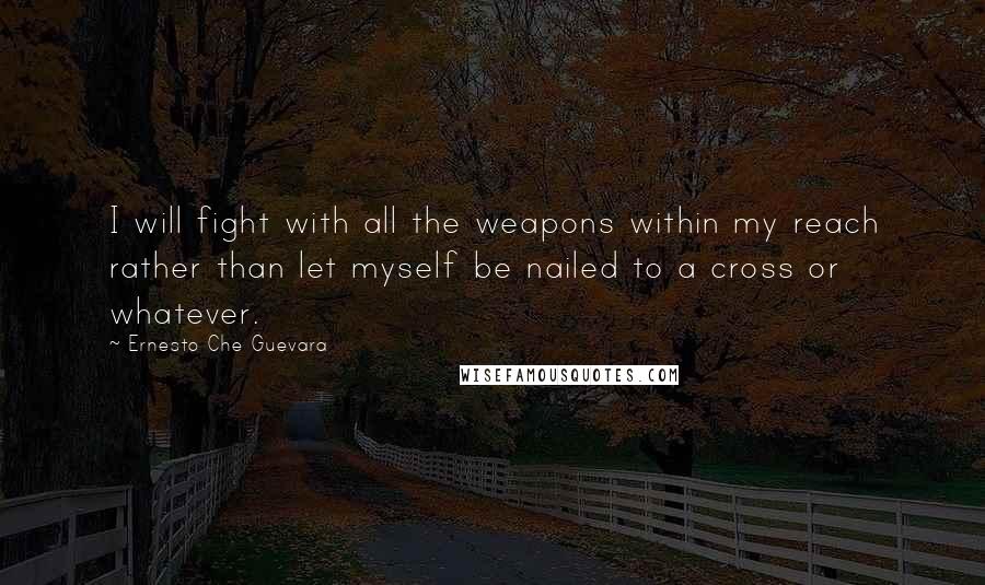 Ernesto Che Guevara Quotes: I will fight with all the weapons within my reach rather than let myself be nailed to a cross or whatever.