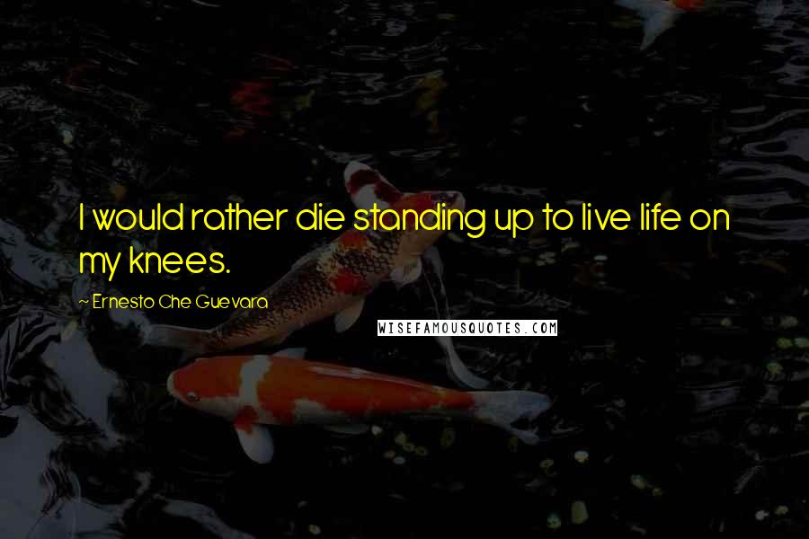 Ernesto Che Guevara Quotes: I would rather die standing up to live life on my knees.