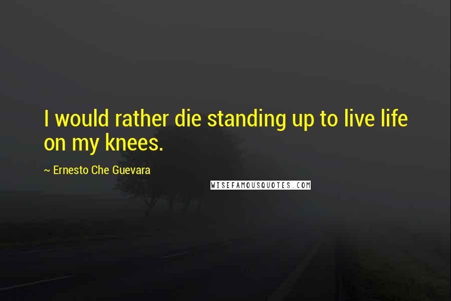 Ernesto Che Guevara Quotes: I would rather die standing up to live life on my knees.