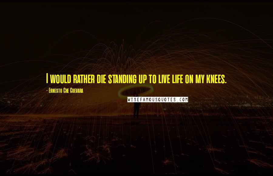 Ernesto Che Guevara Quotes: I would rather die standing up to live life on my knees.