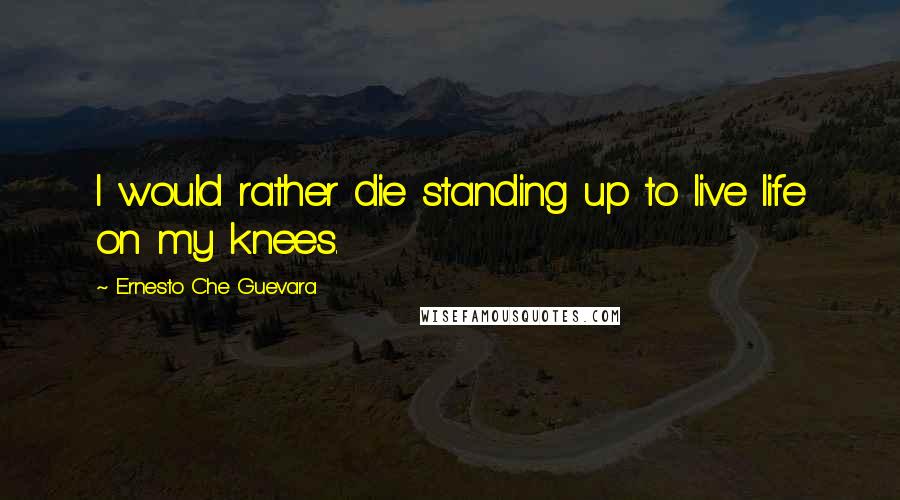 Ernesto Che Guevara Quotes: I would rather die standing up to live life on my knees.