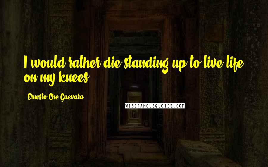 Ernesto Che Guevara Quotes: I would rather die standing up to live life on my knees.