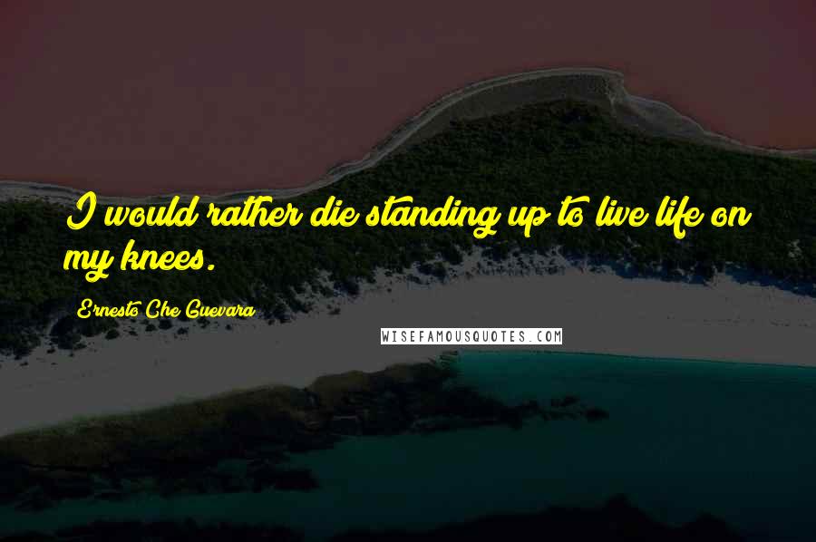 Ernesto Che Guevara Quotes: I would rather die standing up to live life on my knees.