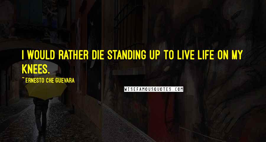 Ernesto Che Guevara Quotes: I would rather die standing up to live life on my knees.