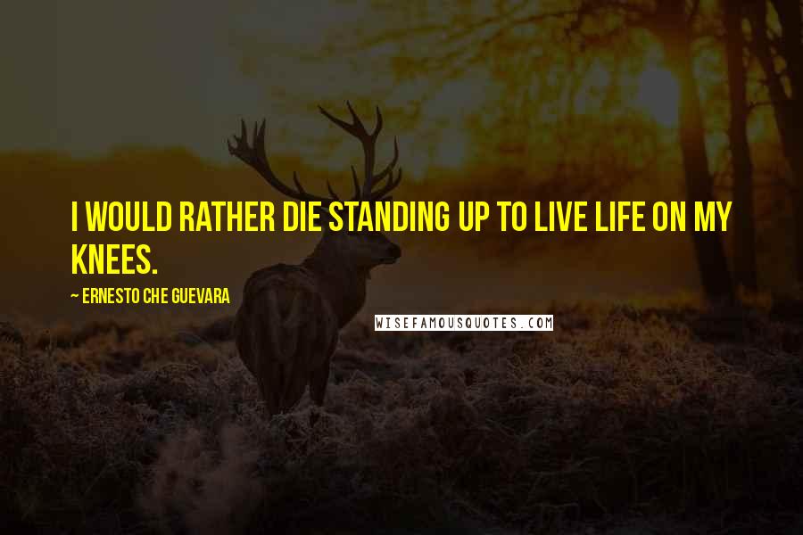 Ernesto Che Guevara Quotes: I would rather die standing up to live life on my knees.