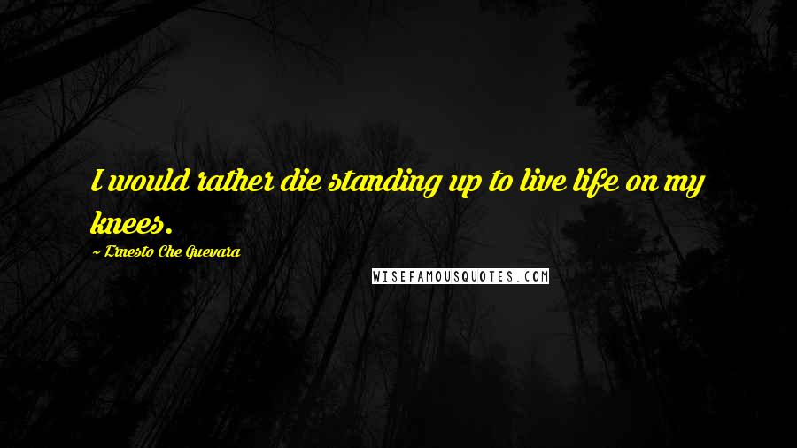 Ernesto Che Guevara Quotes: I would rather die standing up to live life on my knees.