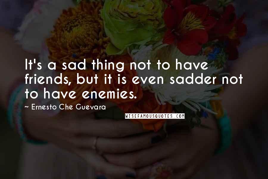 Ernesto Che Guevara Quotes: It's a sad thing not to have friends, but it is even sadder not to have enemies.