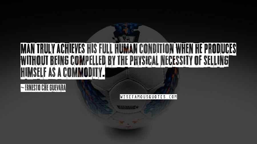 Ernesto Che Guevara Quotes: Man truly achieves his full human condition when he produces without being compelled by the physical necessity of selling himself as a commodity.