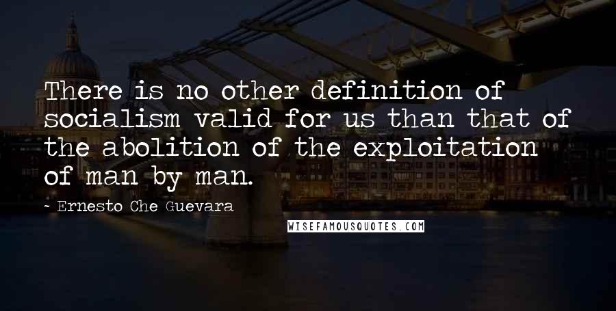 Ernesto Che Guevara Quotes: There is no other definition of socialism valid for us than that of the abolition of the exploitation of man by man.