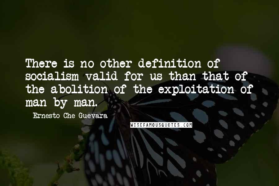 Ernesto Che Guevara Quotes: There is no other definition of socialism valid for us than that of the abolition of the exploitation of man by man.