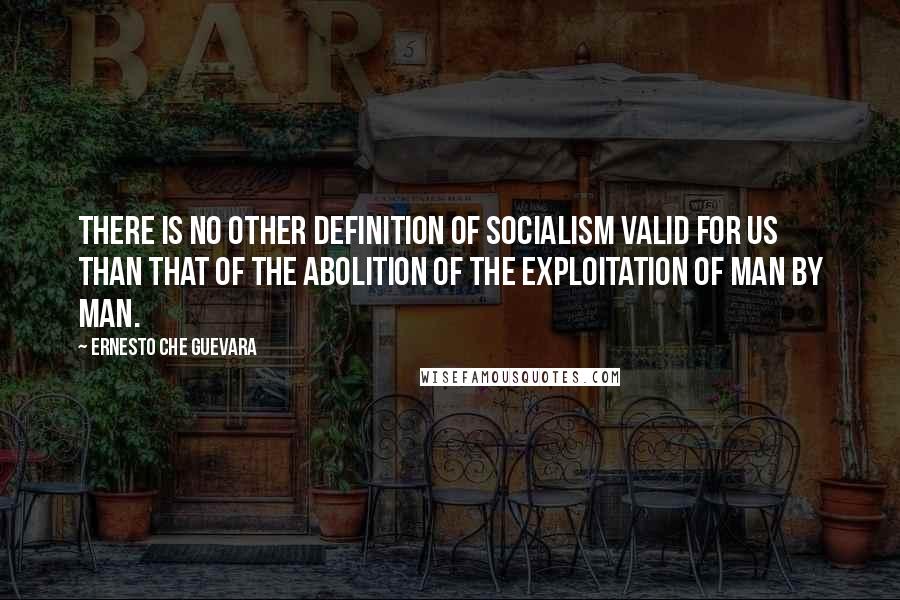 Ernesto Che Guevara Quotes: There is no other definition of socialism valid for us than that of the abolition of the exploitation of man by man.