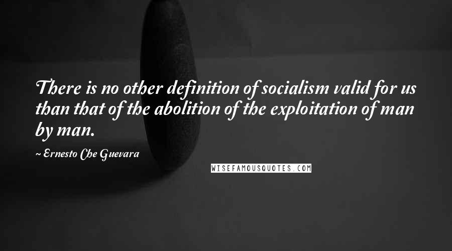 Ernesto Che Guevara Quotes: There is no other definition of socialism valid for us than that of the abolition of the exploitation of man by man.