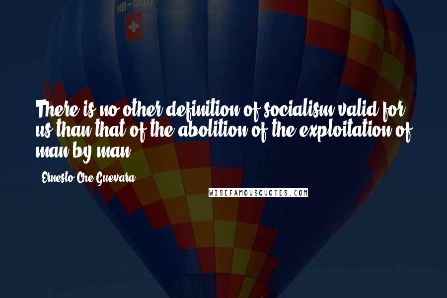 Ernesto Che Guevara Quotes: There is no other definition of socialism valid for us than that of the abolition of the exploitation of man by man.