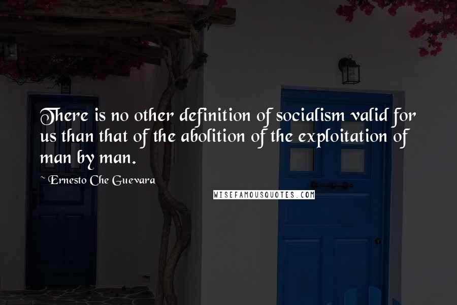 Ernesto Che Guevara Quotes: There is no other definition of socialism valid for us than that of the abolition of the exploitation of man by man.