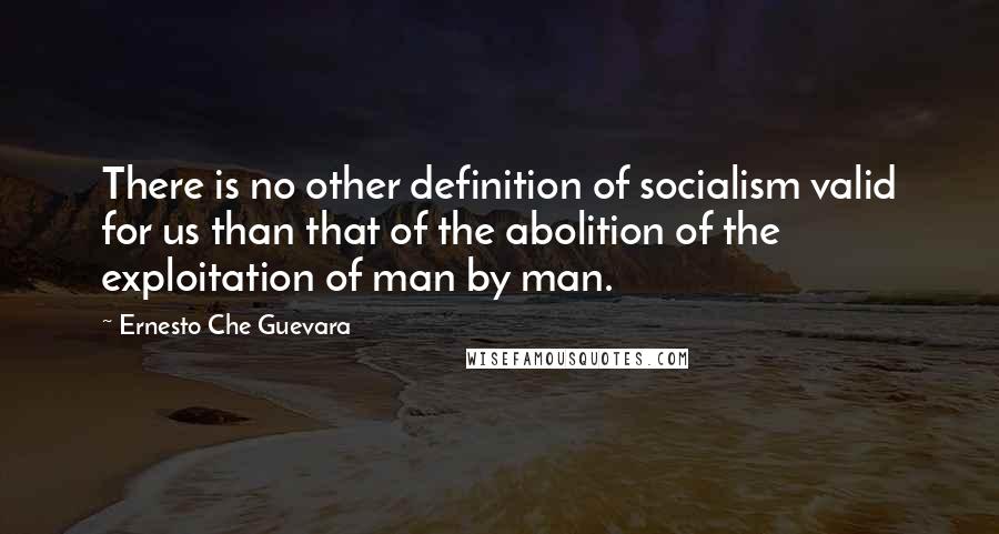 Ernesto Che Guevara Quotes: There is no other definition of socialism valid for us than that of the abolition of the exploitation of man by man.