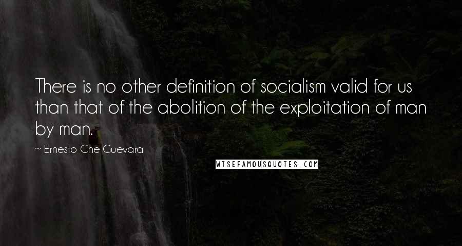 Ernesto Che Guevara Quotes: There is no other definition of socialism valid for us than that of the abolition of the exploitation of man by man.