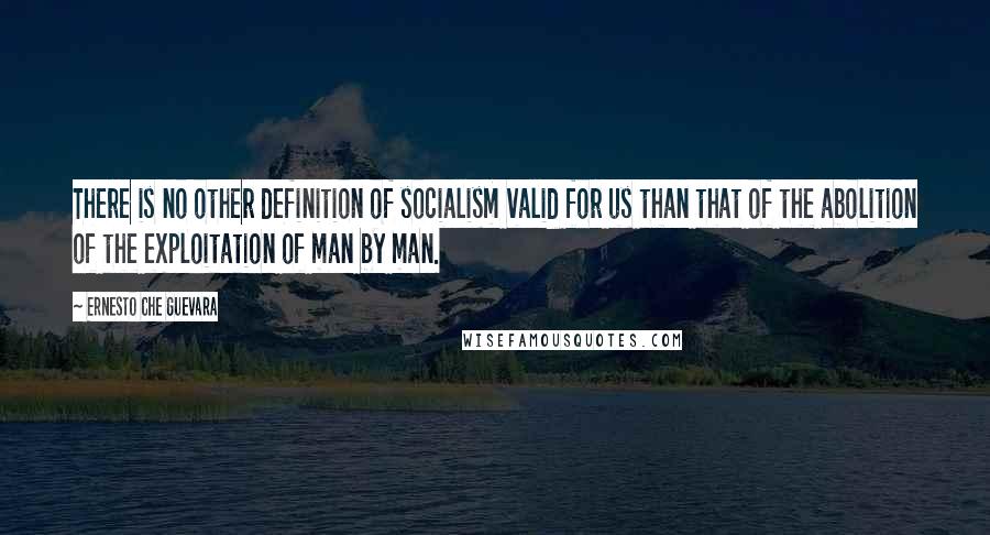 Ernesto Che Guevara Quotes: There is no other definition of socialism valid for us than that of the abolition of the exploitation of man by man.