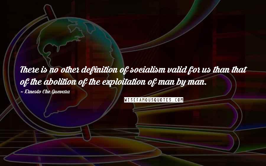 Ernesto Che Guevara Quotes: There is no other definition of socialism valid for us than that of the abolition of the exploitation of man by man.