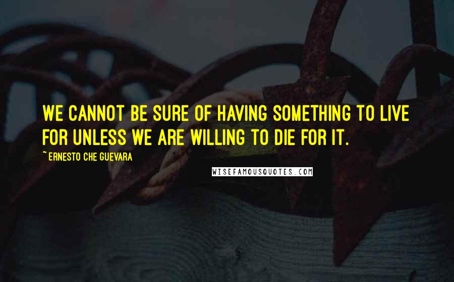 Ernesto Che Guevara Quotes: We cannot be sure of having something to live for unless we are willing to die for it.