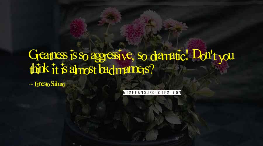 Ernesto Sabato Quotes: Greatness is so aggressive, so dramatic! Don't you think it is almost bad manners?