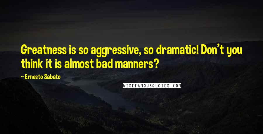 Ernesto Sabato Quotes: Greatness is so aggressive, so dramatic! Don't you think it is almost bad manners?