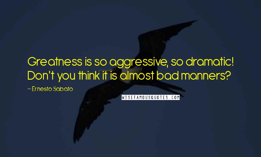 Ernesto Sabato Quotes: Greatness is so aggressive, so dramatic! Don't you think it is almost bad manners?