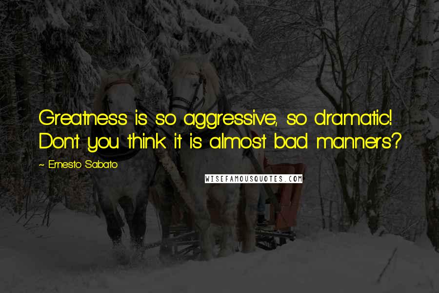 Ernesto Sabato Quotes: Greatness is so aggressive, so dramatic! Don't you think it is almost bad manners?