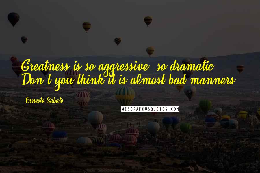 Ernesto Sabato Quotes: Greatness is so aggressive, so dramatic! Don't you think it is almost bad manners?