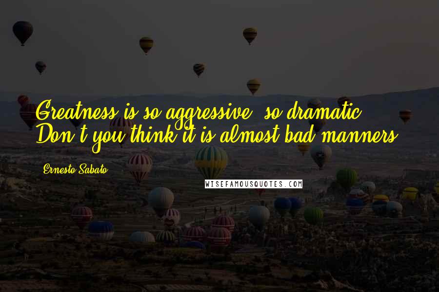 Ernesto Sabato Quotes: Greatness is so aggressive, so dramatic! Don't you think it is almost bad manners?
